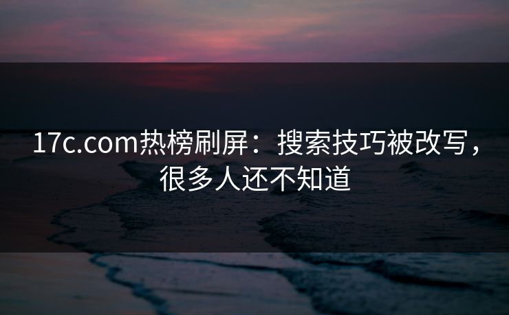 17c.com热榜刷屏：搜索技巧被改写，很多人还不知道