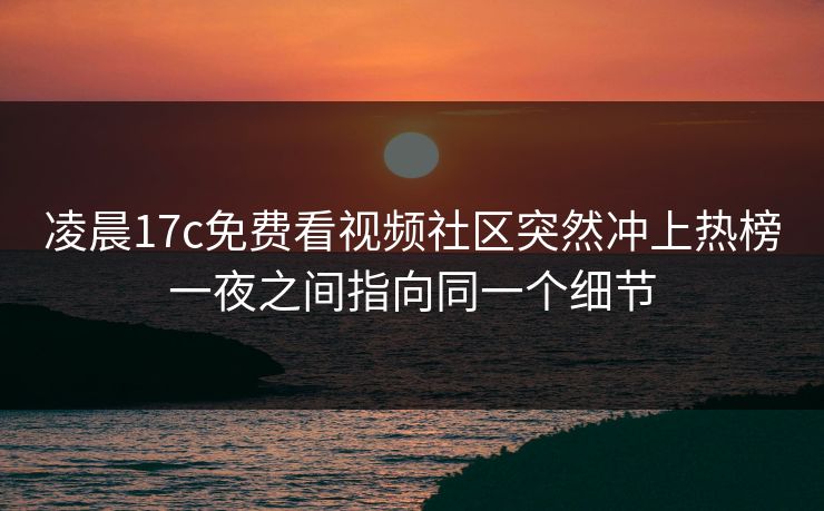 凌晨17c免费看视频社区突然冲上热榜一夜之间指向同一个细节