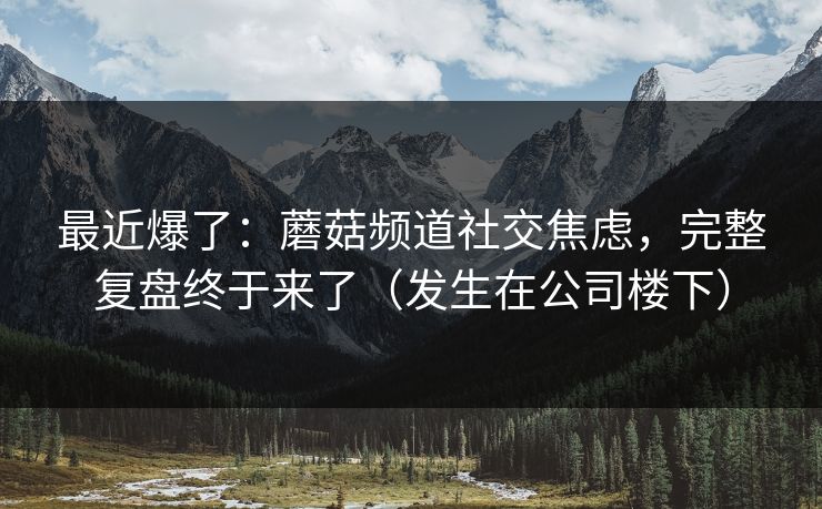 最近爆了:蘑菇频道社交焦虑,完整复盘终于来了(发生在公司楼下) 最近爆了:蘑菇频道社交焦虑,完整复盘终于来了(发生在公司楼下)