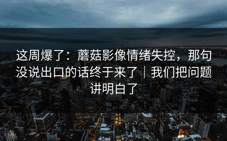 这周爆了:蘑菇影像情绪失控,那句没说出口的话终于来了|我们把问题讲明白了 这周爆了:蘑菇影像情绪失控,那句没说出口的话终于来了|我们把问题讲明白了