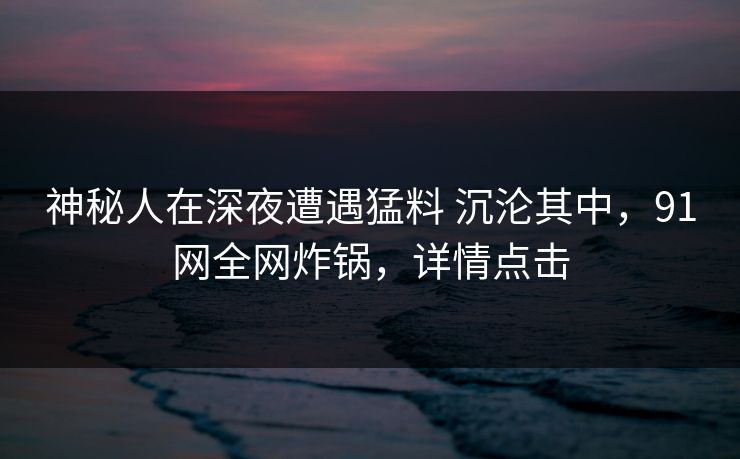 神秘人在深夜遭遇猛料 沉沦其中,91网全网炸锅,详情点击 神秘人在深夜遭遇猛料 沉沦其中,91网全网炸锅,详情点击