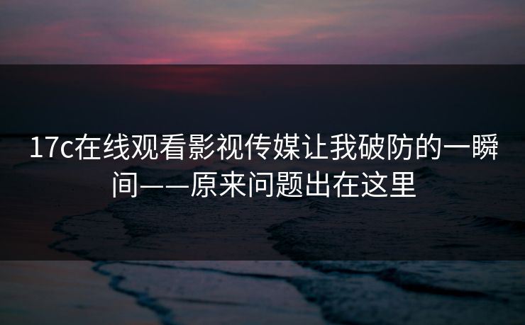17c在线观看影视传媒让我破防的一瞬间——原来问题出在这里