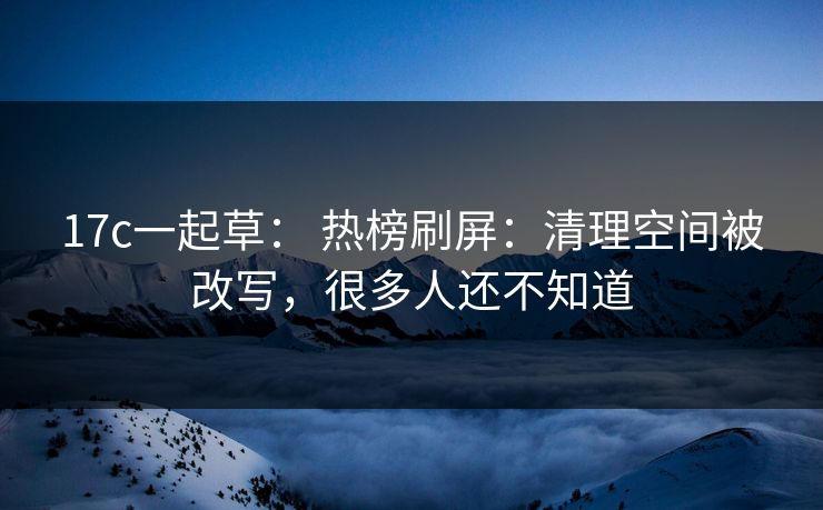 17c一起草： 热榜刷屏：清理空间被改写，很多人还不知道