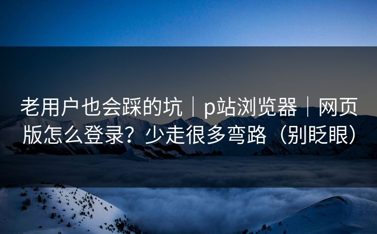 老用户也会踩的坑|p站浏览器|网页版怎么登录?少走很多弯路(别眨眼) 老用户也会踩的坑|p站浏览器|网页版怎么登录?少走很多弯路(别眨眼)