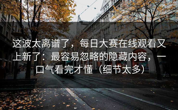 这波太离谱了,每日大赛在线观看又上新了:最容易忽略的隐藏内容,一口气看完才懂(细节太多) 这波太离谱了,每日大赛在线观看又上新了:最容易忽略的隐藏内容,一口气看完才懂(细节太多)