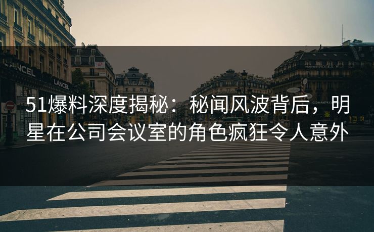 51爆料深度揭秘:秘闻风波背后,明星在公司会议室的角色疯狂令人意外 51爆料深度揭秘:秘闻风波背后,明星在公司会议室的角色疯狂令人意外