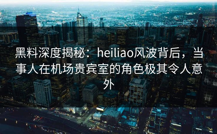 黑料深度揭秘:heiliao风波背后,当事人在机场贵宾室的角色极其令人意外 黑料深度揭秘:heiliao风波背后,当事人在机场贵宾室的角色极其令人意外