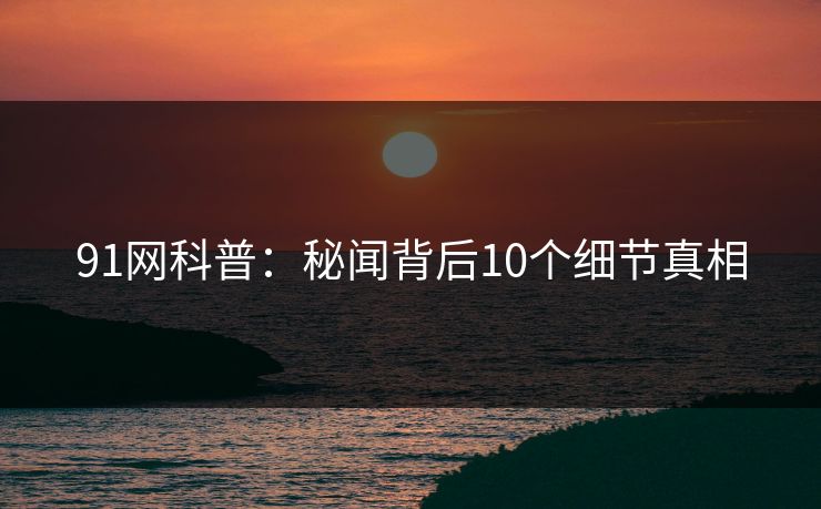 91网科普:秘闻背后10个细节真相 91网科普:秘闻背后10个细节真相