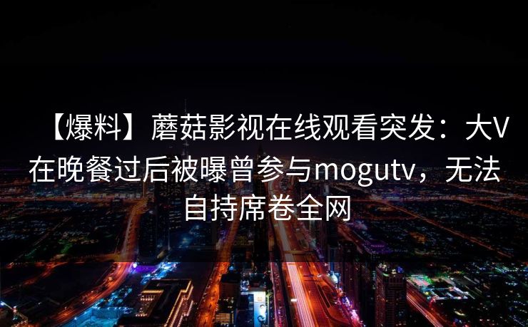 【爆料】蘑菇影视在线观看突发：大V在晚餐过后被曝曾参与mogutv，无法自持席卷全网