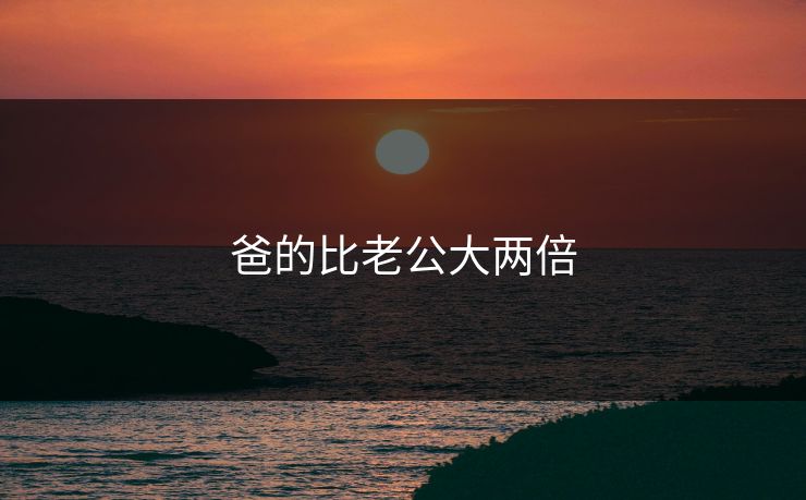 爸的比老公大两倍 爸的比老公大两倍