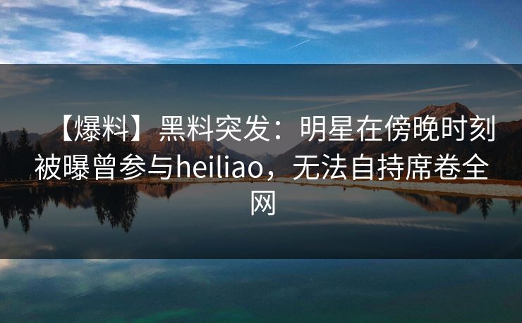 【爆料】黑料突发：明星在傍晚时刻被曝曾参与heiliao，无法自持席卷全网