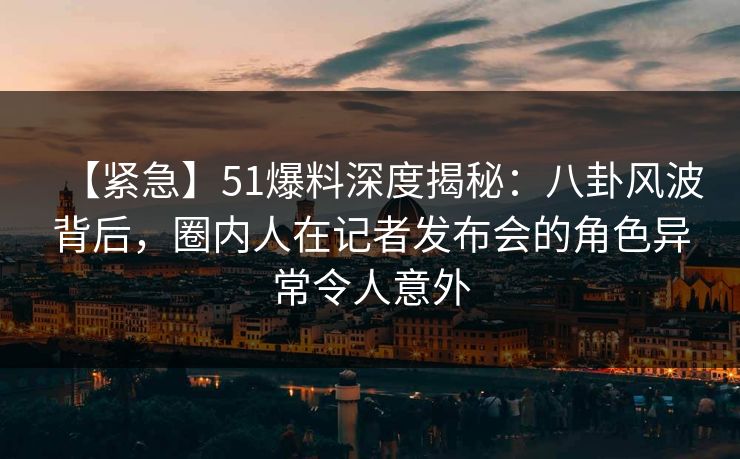 【紧急】51爆料深度揭秘：八卦风波背后，圈内人在记者发布会的角色异常令人意外
