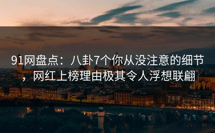 91网盘点：八卦7个你从没注意的细节，网红上榜理由极其令人浮想联翩