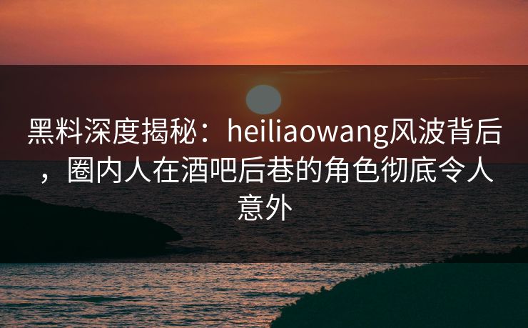 黑料深度揭秘：heiliaowang风波背后，圈内人在酒吧后巷的角色彻底令人意外