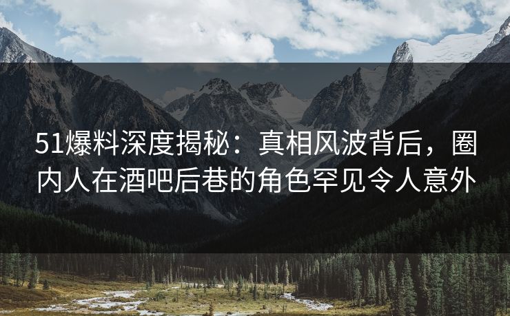 51爆料深度揭秘：真相风波背后，圈内人在酒吧后巷的角色罕见令人意外
