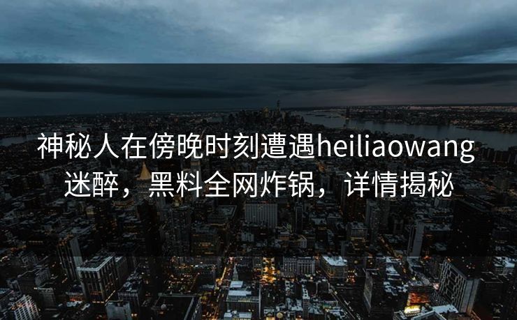 神秘人在傍晚时刻遭遇heiliaowang 迷醉，黑料全网炸锅，详情揭秘