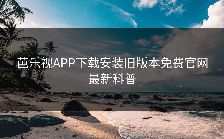 芭乐视APP下载安装旧版本免费官网最新科普
