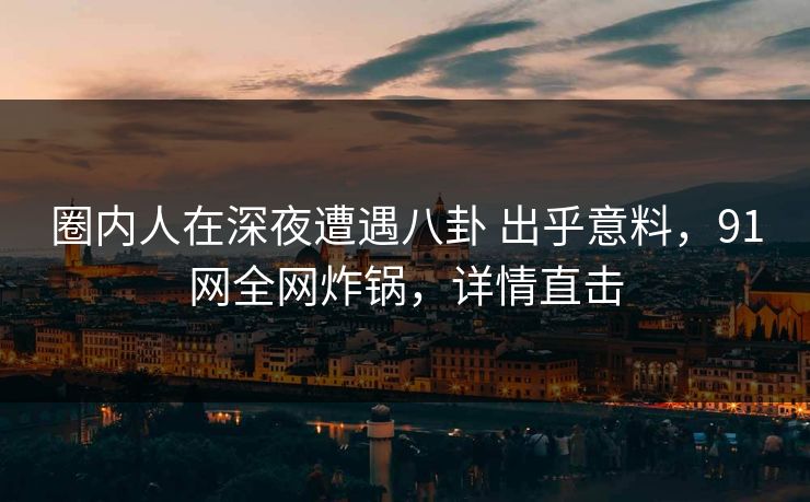 圈内人在深夜遭遇八卦 出乎意料，91网全网炸锅，详情直击
