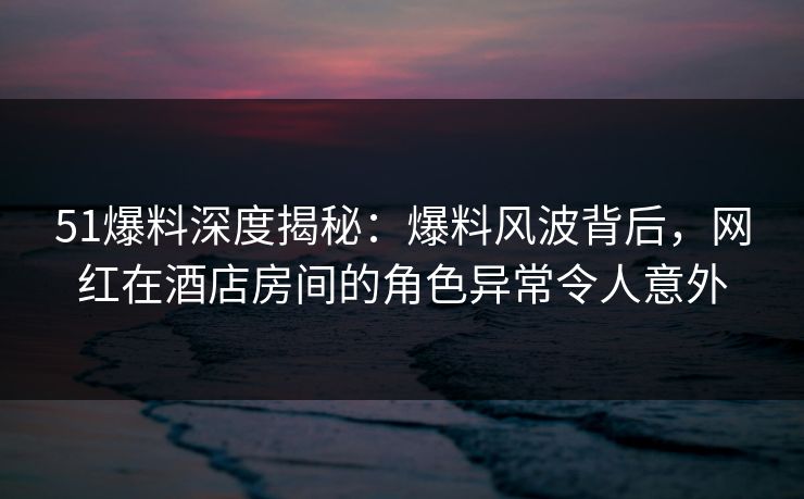 51爆料深度揭秘：爆料风波背后，网红在酒店房间的角色异常令人意外