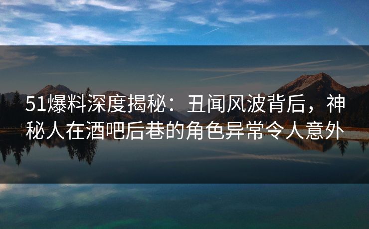51爆料深度揭秘：丑闻风波背后，神秘人在酒吧后巷的角色异常令人意外