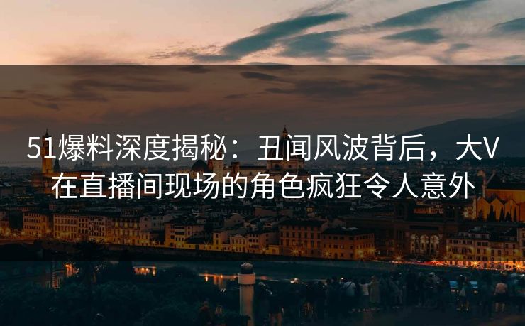 51爆料深度揭秘：丑闻风波背后，大V在直播间现场的角色疯狂令人意外