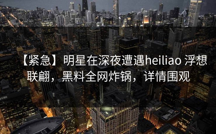 【紧急】明星在深夜遭遇heiliao 浮想联翩，黑料全网炸锅，详情围观