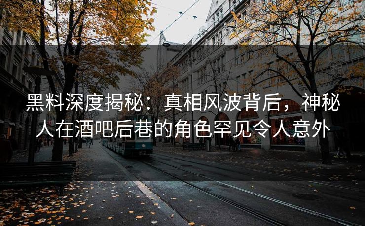 黑料深度揭秘：真相风波背后，神秘人在酒吧后巷的角色罕见令人意外
