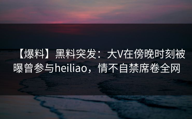 【爆料】黑料突发：大V在傍晚时刻被曝曾参与heiliao，情不自禁席卷全网
