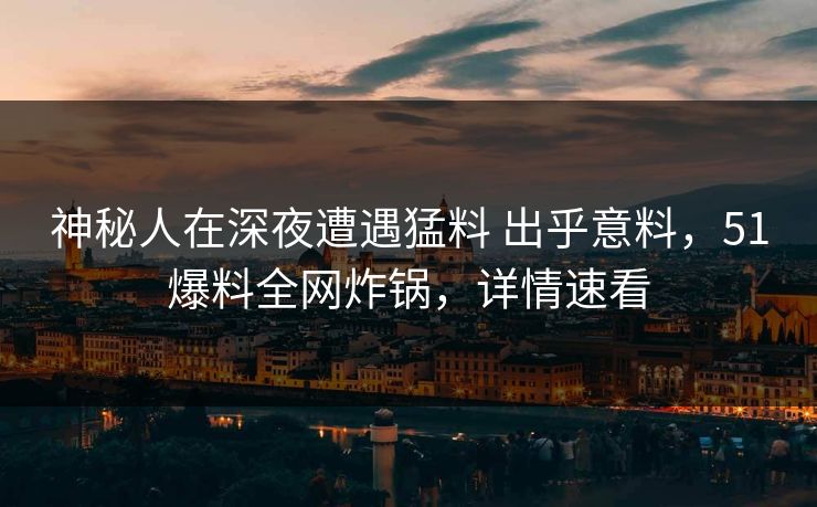 神秘人在深夜遭遇猛料 出乎意料，51爆料全网炸锅，详情速看