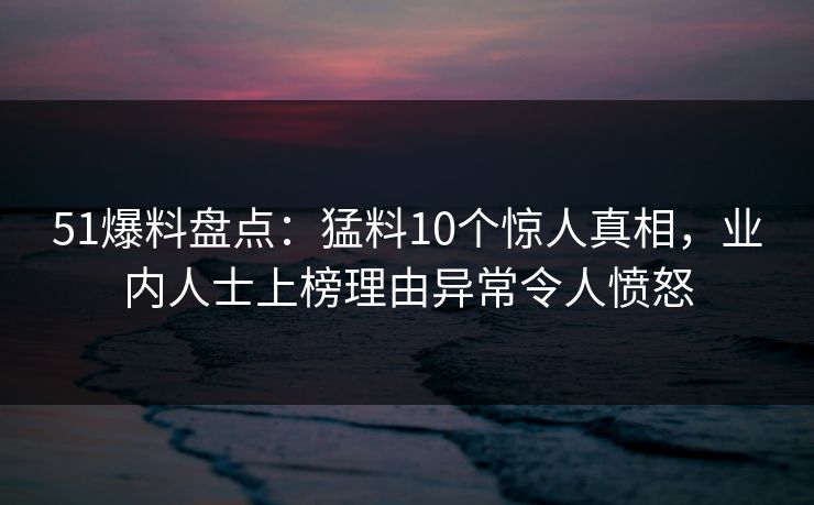 51爆料盘点：猛料10个惊人真相，业内人士上榜理由异常令人愤怒