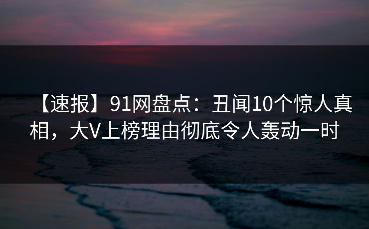 【速报】91网盘点:丑闻10个惊人真相,大V上榜理由彻底令人轰动一时 【速报】91网盘点:丑闻10个惊人真相,大V上榜理由彻底令人轰动一时