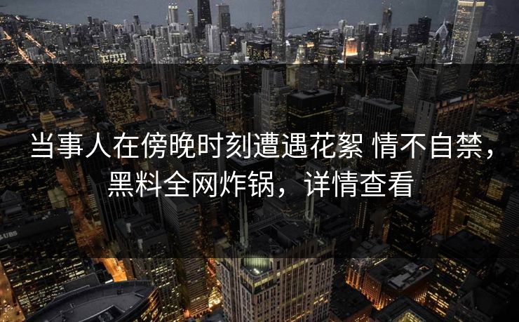 当事人在傍晚时刻遭遇花絮 情不自禁，黑料全网炸锅，详情查看