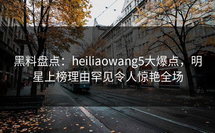 黑料盘点：heiliaowang5大爆点，明星上榜理由罕见令人惊艳全场