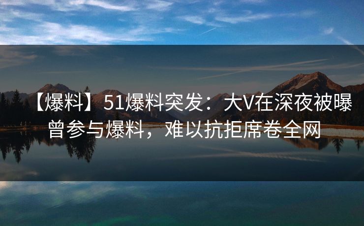 【爆料】51爆料突发：大V在深夜被曝曾参与爆料，难以抗拒席卷全网