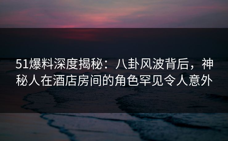 51爆料深度揭秘：八卦风波背后，神秘人在酒店房间的角色罕见令人意外