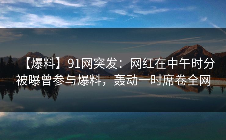【爆料】91网突发:网红在中午时分被曝曾参与爆料,轰动一时席卷全网 【爆料】91网突发:网红在中午时分被曝曾参与爆料,轰动一时席卷全网