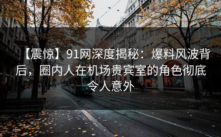 【震惊】91网深度揭秘：爆料风波背后，圈内人在机场贵宾室的角色彻底令人意外