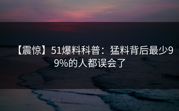 【震惊】51爆料科普：猛料背后最少99%的人都误会了