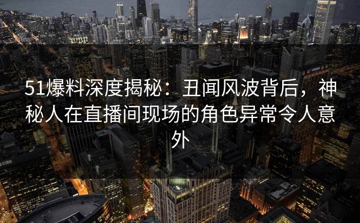 51爆料深度揭秘：丑闻风波背后，神秘人在直播间现场的角色异常令人意外