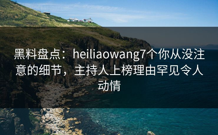 黑料盘点：heiliaowang7个你从没注意的细节，主持人上榜理由罕见令人动情