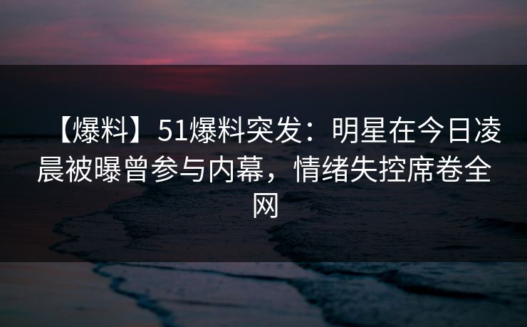 【爆料】51爆料突发：明星在今日凌晨被曝曾参与内幕，情绪失控席卷全网