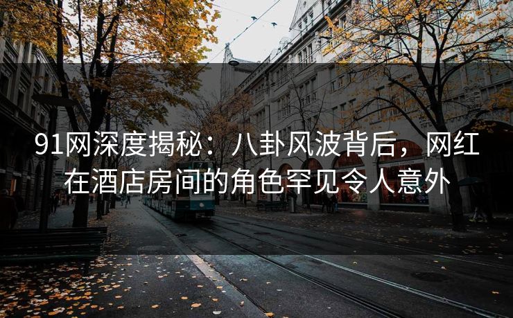 91网深度揭秘：八卦风波背后，网红在酒店房间的角色罕见令人意外