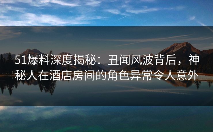 51爆料深度揭秘:丑闻风波背后,神秘人在酒店房间的角色异常令人意外 51爆料深度揭秘:丑闻风波背后,神秘人在酒店房间的角色异常令人意外