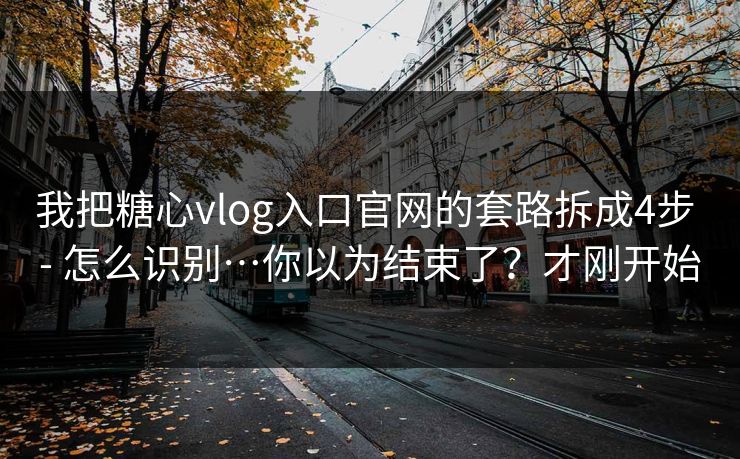 我把糖心vlog入口官网的套路拆成4步 - 怎么识别…你以为结束了？才刚开始