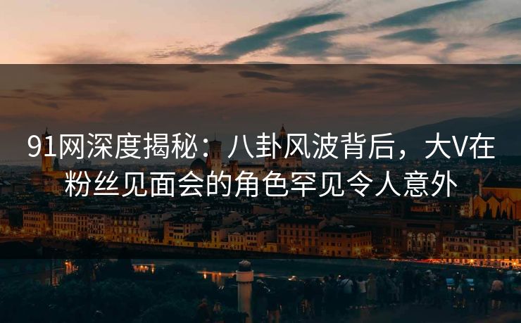 91网深度揭秘:八卦风波背后,大V在粉丝见面会的角色罕见令人意外 91网深度揭秘:八卦风波背后,大V在粉丝见面会的角色罕见令人意外
