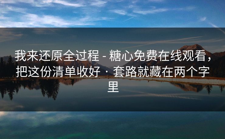 我来还原全过程 - 糖心免费在线观看，把这份清单收好 · 套路就藏在两个字里