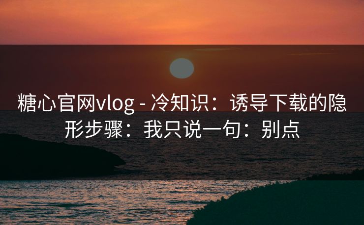 糖心官网vlog - 冷知识：诱导下载的隐形步骤：我只说一句：别点