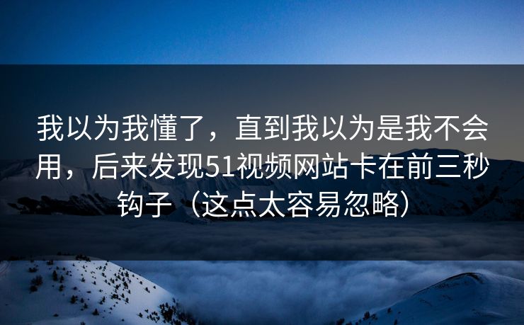我以为我懂了,直到我以为是我不会用,后来发现51视频网站卡在前三秒钩子(这点太容易忽略) 我以为我懂了,直到我以为是我不会用,后来发现51视频网站卡在前三秒钩子(这点太容易忽略)