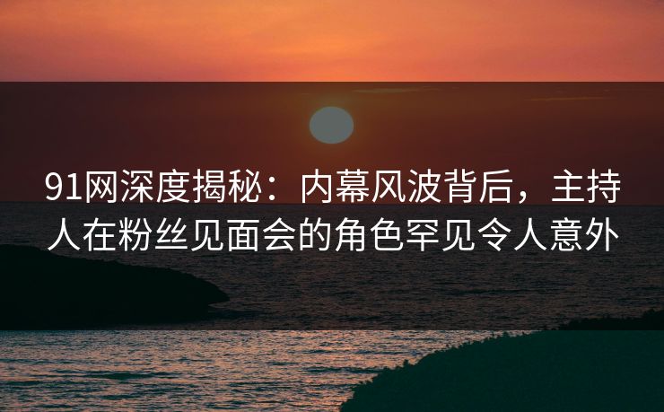91网深度揭秘：内幕风波背后，主持人在粉丝见面会的角色罕见令人意外